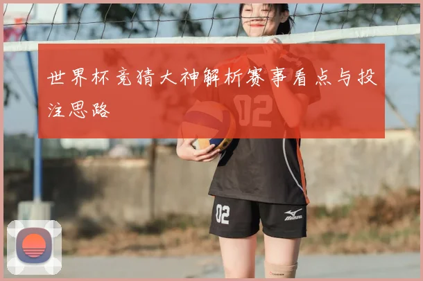 世界杯竞猜大神解析赛事看点与投注思路