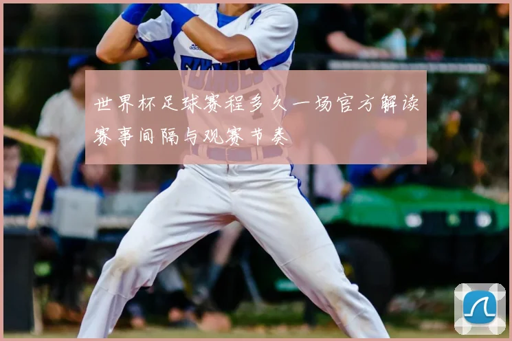 世界杯足球赛程多久一场官方解读赛事间隔与观赛节奏