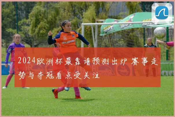 2024欧洲杯最靠谱预测出炉 赛事走势与夺冠看点受关注