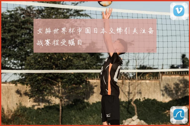 女排世界杯中国日本交锋引关注备战赛程受瞩目