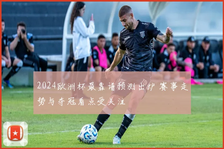 2024欧洲杯最靠谱预测出炉 赛事走势与夺冠看点受关注