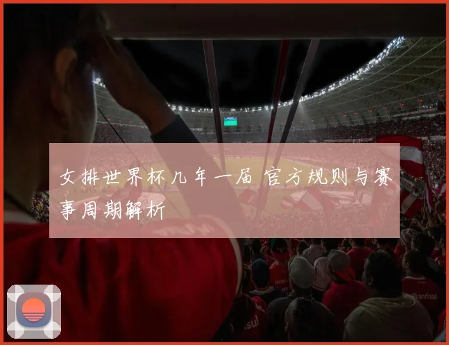 女排世界杯几年一届 官方规则与赛事周期解析