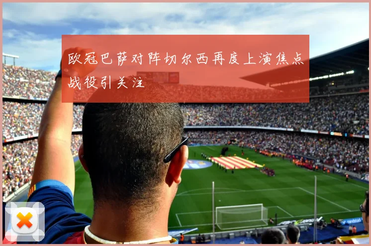 欧冠巴萨对阵切尔西再度上演焦点战役引关注