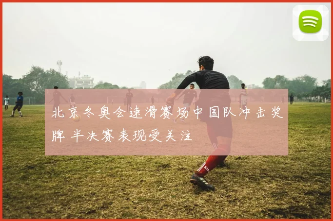 北京冬奥会速滑赛场中国队冲击奖牌 半决赛表现受关注