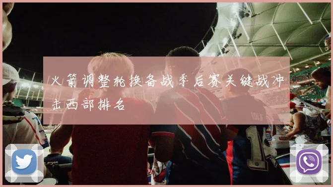 火箭调整轮换备战季后赛关键战冲击西部排名