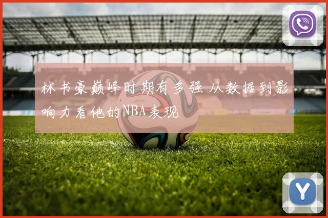林书豪巅峰时期有多强 从数据到影响力看他的NBA表现