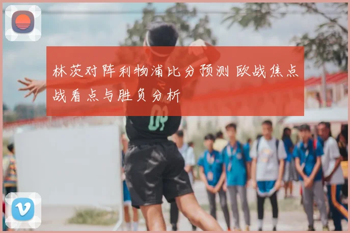 林茨对阵利物浦比分预测 欧战焦点战看点与胜负分析