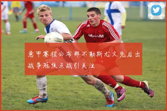 意甲赛程公布那不勒斯尤文先后出战争冠焦点战引关注