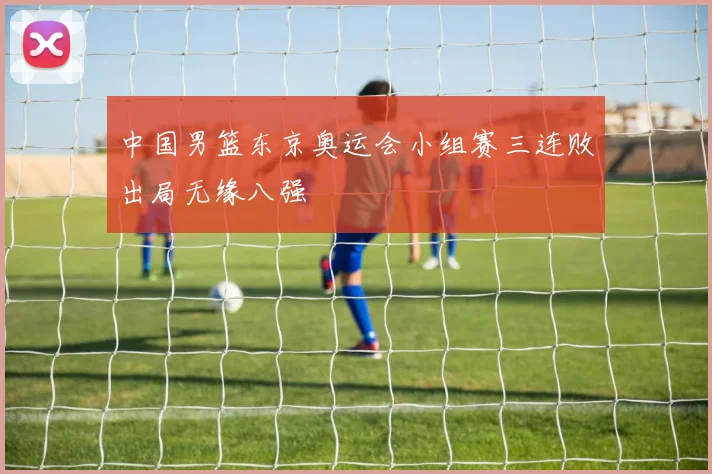 中国男篮东京奥运会小组赛三连败出局无缘八强