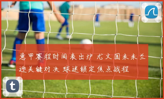 意甲赛程时间表出炉 尤文国米米兰迎关键对决 球迷锁定焦点战程