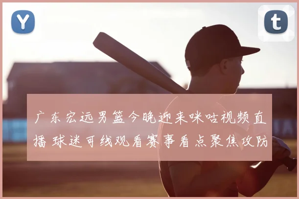 广东宏远男篮今晚迎来咪咕视频直播 球迷可线观看赛事看点聚焦攻防对决