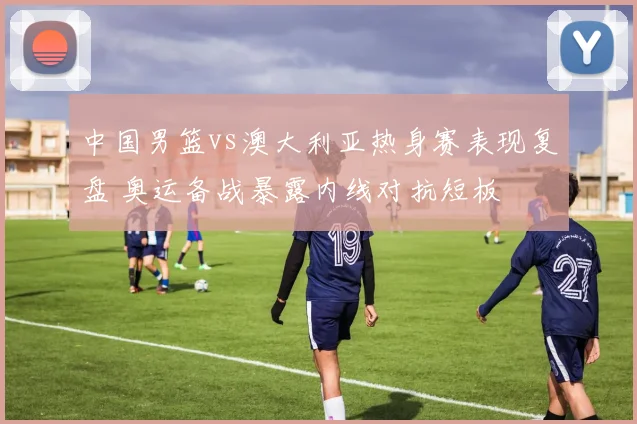 中国男篮vs澳大利亚热身赛表现复盘 奥运备战暴露内线对抗短板