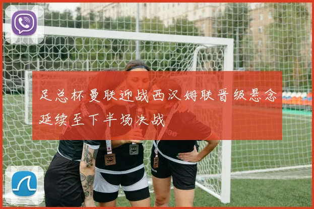 足总杯曼联迎战西汉姆联晋级悬念延续至下半场决战