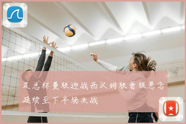 足总杯曼联迎战西汉姆联晋级悬念延续至下半场决战