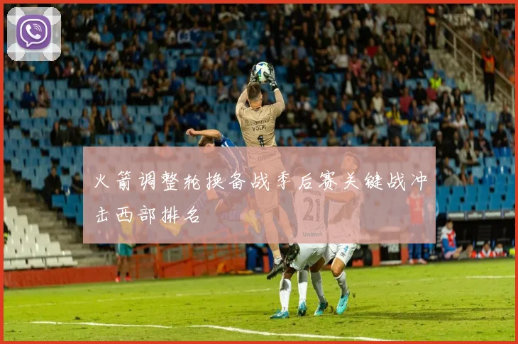 火箭调整轮换备战季后赛关键战冲击西部排名
