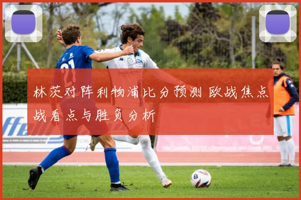 林茨对阵利物浦比分预测 欧战焦点战看点与胜负分析