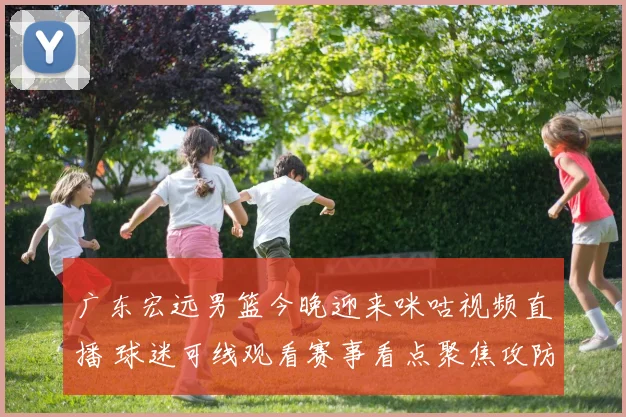 广东宏远男篮今晚迎来咪咕视频直播 球迷可线观看赛事看点聚焦攻防对决