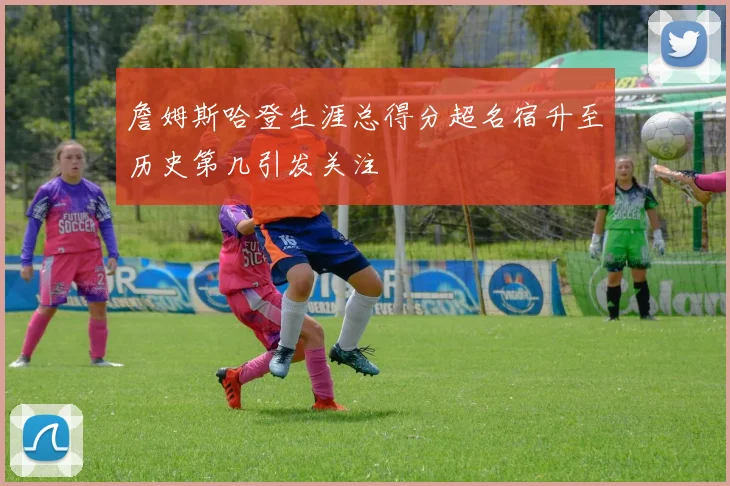 詹姆斯哈登生涯总得分超名宿升至历史第几引发关注