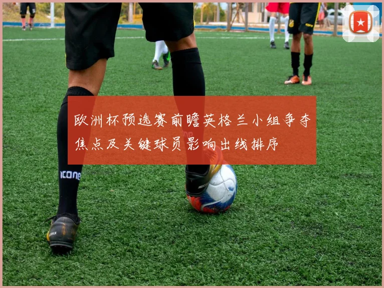 欧洲杯预选赛前瞻英格兰小组争夺焦点及关键球员影响出线排序
