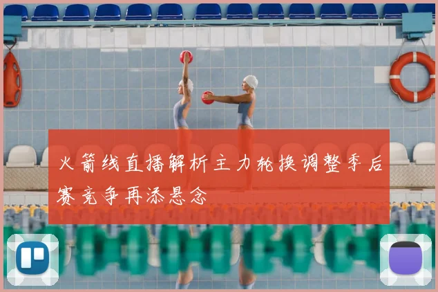 火箭线直播解析主力轮换调整季后赛竞争再添悬念