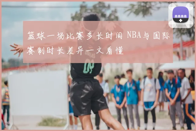 篮球一场比赛多长时间 NBA与国际赛制时长差异一文看懂