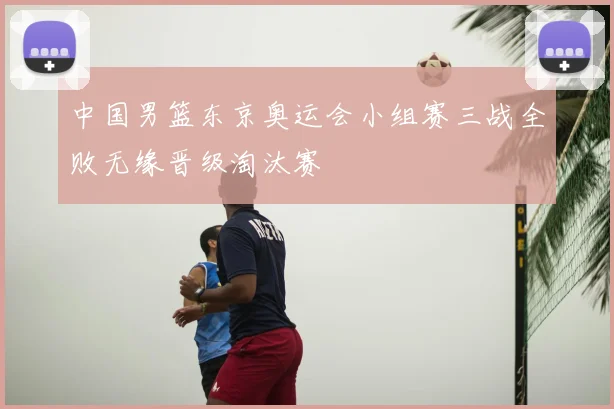 中国男篮东京奥运会小组赛三战全败无缘晋级淘汰赛