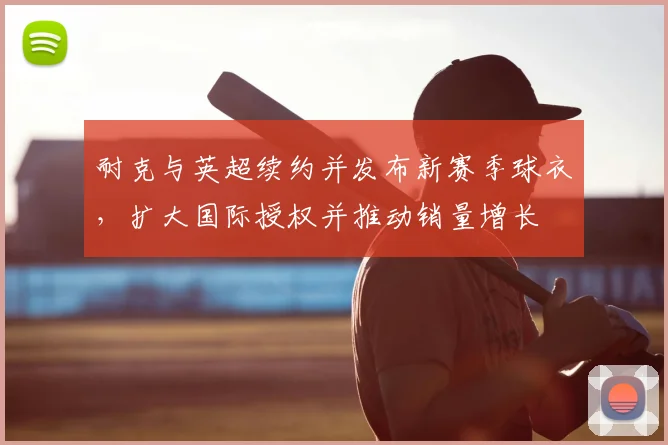 耐克与英超续约并发布新赛季球衣，扩大国际授权并推动销量增长