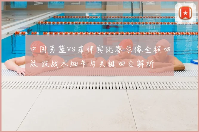 中国男篮vs菲律宾比赛录像全程回放 技战术细节与关键回合解析