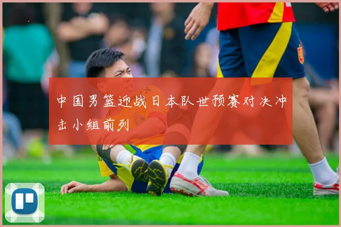 中国男篮迎战日本队世预赛对决冲击小组前列