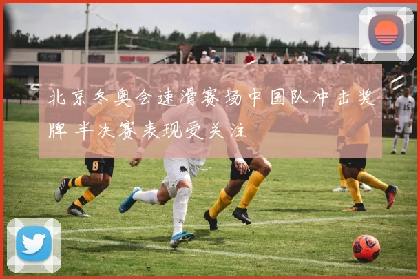 北京冬奥会速滑赛场中国队冲击奖牌 半决赛表现受关注