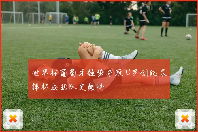 世界杯葡萄牙强势夺冠 C罗创纪录捧杯成就队史巅峰