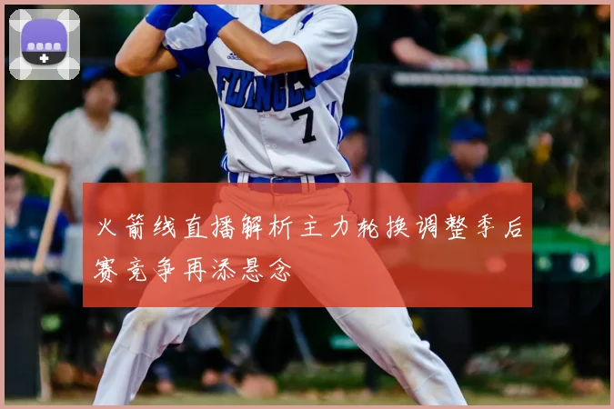 火箭线直播解析主力轮换调整季后赛竞争再添悬念