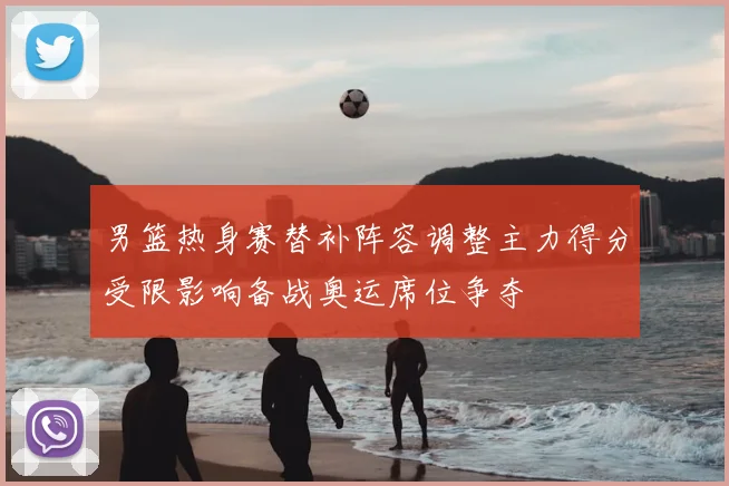 男篮热身赛替补阵容调整主力得分受限影响备战奥运席位争夺