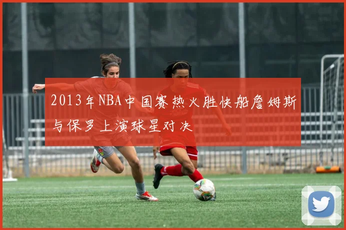 2013年NBA中国赛热火胜快船詹姆斯与保罗上演球星对决