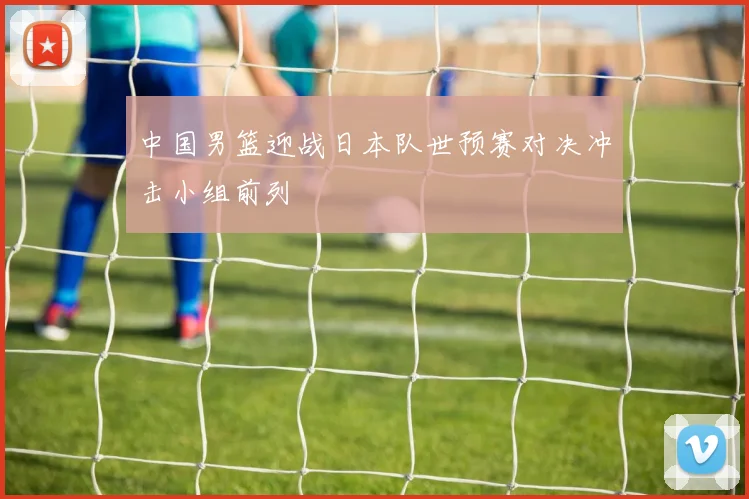 中国男篮迎战日本队世预赛对决冲击小组前列