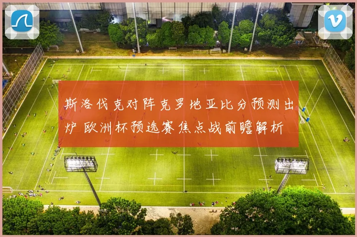 斯洛伐克对阵克罗地亚比分预测出炉 欧洲杯预选赛焦点战前瞻解析