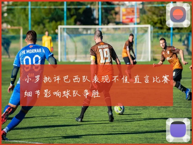 小罗批评巴西队表现不佳 直言比赛细节影响球队争胜