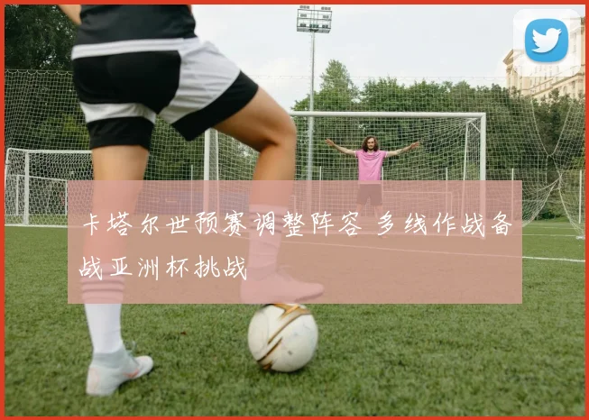 卡塔尔世预赛调整阵容 多线作战备战亚洲杯挑战
